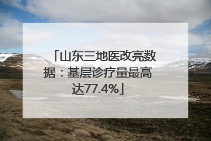 山东三地医改亮数据：基层诊疗量最高达77.4%