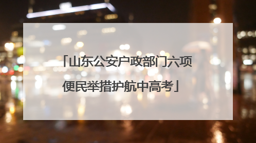 山东公安户政部门六项便民举措护航中高考