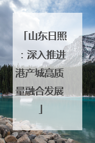 山东日照：深入推进港产城高质量融合发展