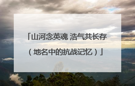 山河念英魂 浩气共长存（地名中的抗战记忆）
