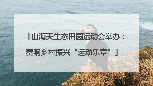 山海天生态田园运动会举办：奏响乡村振兴“运动乐章”