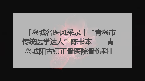 岛城名医风采录｜“青岛市传统医学达人”陈书本——青岛城阳古镇正骨医院骨伤科