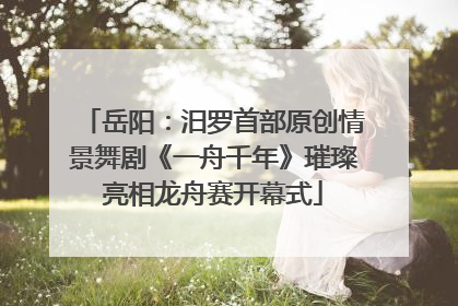 岳阳：汨罗首部原创情景舞剧《一舟千年》璀璨亮相龙舟赛开幕式