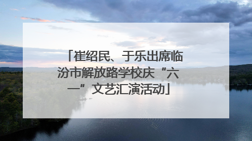 崔绍民、于乐出席临汾市解放路学校庆“六一”文艺汇演活动