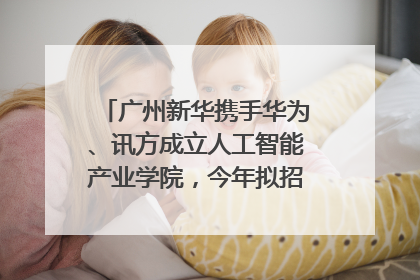 广州新华携手华为、讯方成立人工智能产业学院，今年拟招生150人