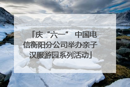 庆“六一” 中国电信衡阳分公司举办亲子汉服游园系列活动