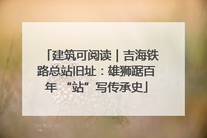 建筑可阅读｜吉海铁路总站旧址：雄狮踞百年 “站”写传承史