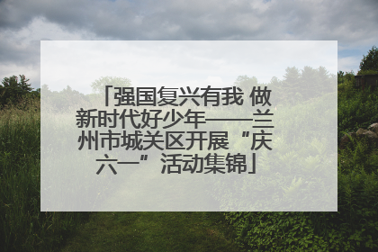 强国复兴有我 做新时代好少年——兰州市城关区开展“庆六一”活动集锦