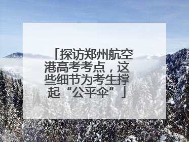 探访郑州航空港高考考点，这些细节为考生撑起“公平伞”