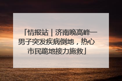 情报站｜济南晚高峰一男子突发疾病倒地，热心市民跪地接力施救