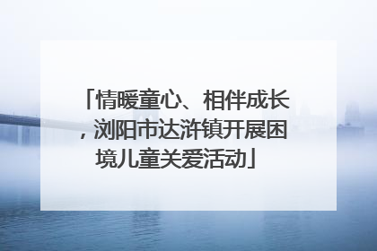 情暖童心、相伴成长，浏阳市达浒镇开展困境儿童关爱活动