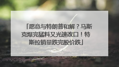 愿意与特朗普和解？马斯克爆完猛料又光速改口！特斯拉销量跌完股价跌