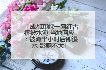 成都邛崃一网红古桥被水淹 当地回应：被淹半小时后即退水 影响不大