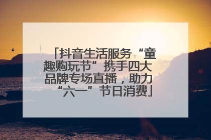 抖音生活服务“童趣购玩节”携手四大品牌专场直播，助力“六一”节日消费