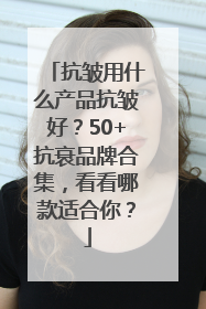 抗皱用什么产品抗皱好？50+抗衰品牌合集，看看哪款适合你？