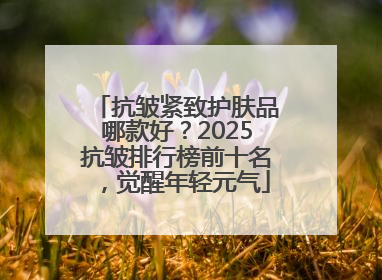 抗皱紧致护肤品哪款好？2025抗皱排行榜前十名，觉醒年轻元气