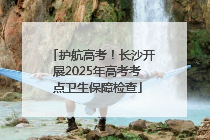 护航高考！长沙开展2025年高考考点卫生保障检查