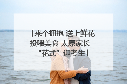 来个拥抱 送上鲜花 投喂美食 太原家长“花式”迎考生
