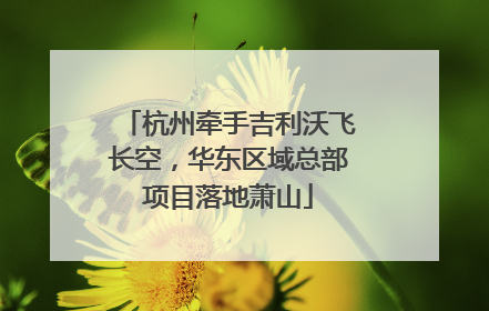 杭州牵手吉利沃飞长空，华东区域总部项目落地萧山