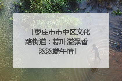 枣庄市市中区文化路街道：粽叶溢飘香 浓浓端午情