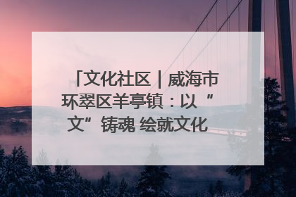 文化社区｜威海市环翠区羊亭镇：以“文”铸魂 绘就文化社区新画卷