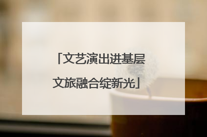 文艺演出进基层 文旅融合绽新光