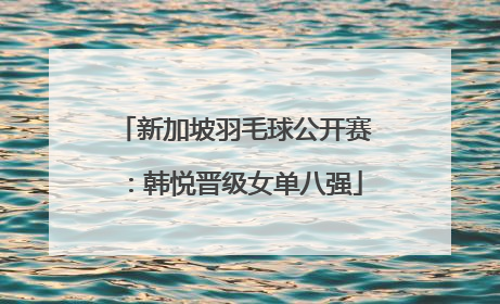 新加坡羽毛球公开赛：韩悦晋级女单八强