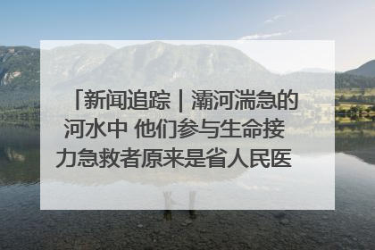 新闻追踪｜灞河湍急的河水中 他们参与生命接力急救者原来是省人民医院00后男护士