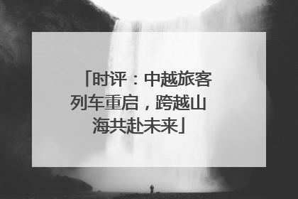 时评：中越旅客列车重启，跨越山海共赴未来