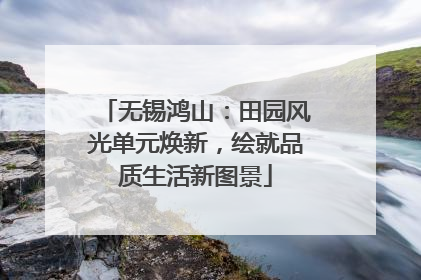 无锡鸿山：田园风光单元焕新，绘就品质生活新图景