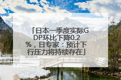 日本一季度实际GDP环比下降0.2%，日专家：预计下行压力将持续存在