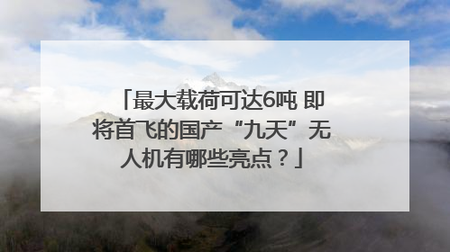 最大载荷可达6吨 即将首飞的国产“九天”无人机有哪些亮点？
