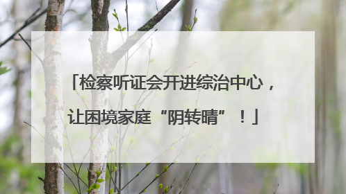 检察听证会开进综治中心，让困境家庭“阴转晴”！