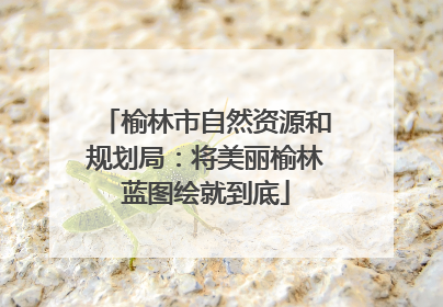 榆林市自然资源和规划局：将美丽榆林蓝图绘就到底