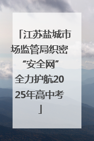江苏盐城市场监管局织密“安全网” 全力护航2025年高中考