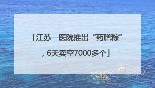 江苏一医院推出“药膳粽”，6天卖空7000多个