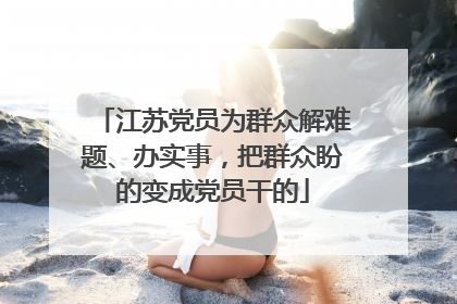 江苏党员为群众解难题、办实事，把群众盼的变成党员干的