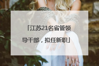 江苏21名省管领导干部，拟任新职