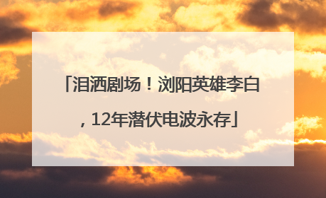 泪洒剧场！浏阳英雄李白，12年潜伏电波永存