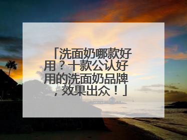 洗面奶哪款好用？十款公认好用的洗面奶品牌，效果出众！