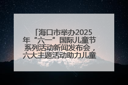 海口市举办2025年“六一”国际儿童节系列活动新闻发布会，六大主题活动助力儿童友好城市建设