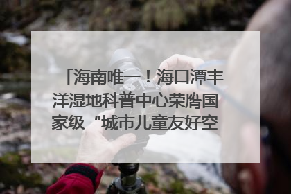 海南唯一！海口潭丰洋湿地科普中心荣膺国家级“城市儿童友好空间建设园区”称号