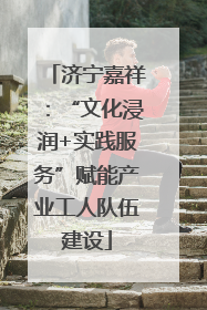济宁嘉祥：“文化浸润+实践服务”赋能产业工人队伍建设