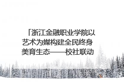 浙江金融职业学院以艺术为媒构建全民终身美育生态——校社联动共谱美育新篇章
