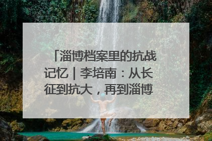淄博档案里的抗战记忆｜李培南：从长征到抗大，再到淄博的革命足迹