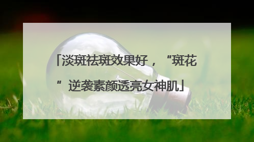 淡斑祛斑效果好，“斑花”逆袭素颜透亮女神肌
