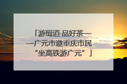 游蜀道·品好茶——广元市邀重庆市民“坐高铁游广元”