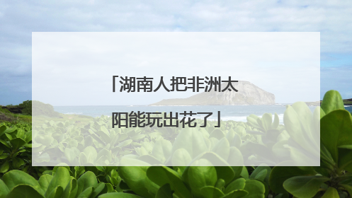 湖南人把非洲太阳能玩出花了