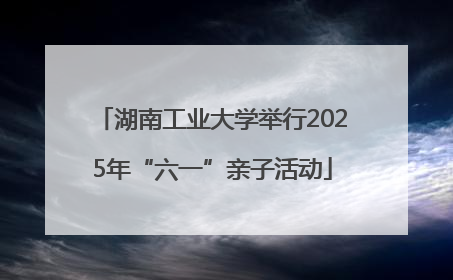 湖南工业大学举行2025年“六一”亲子活动