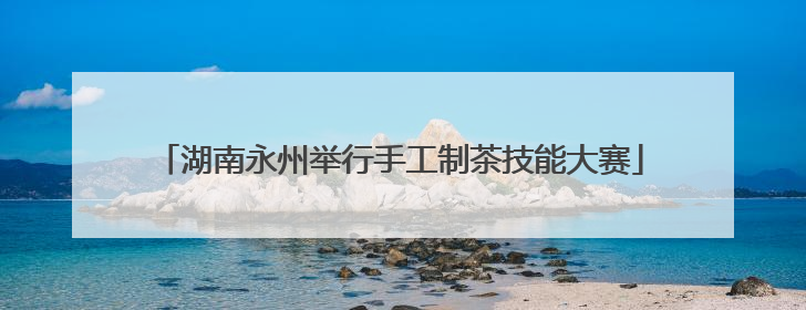 湖南永州举行手工制茶技能大赛